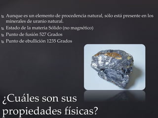  Aunque es un elemento de procedencia natural, sólo está presente en los
minerales de uranio natural.
 Estado de la materia Sólido (no magnético)
 Punto de fusión 527 Grados
 Punto de ebullición 1235 Grados
¿Cuáles son sus
propiedades físicas?
 