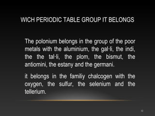 WICH PERIODIC TABLE GROUP IT BELONGS
12
The polonium belongs in the group of the poor
metals with the aluminium, the gal·li, the indi,
the the tal·li, the plom, the bismut, the
antiomini, the estany and the germani.
it belongs in the familiy chalcogen with the
oxygen, the sulfur, the selenium and the
tellerium.
 