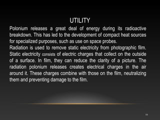 UTILITY
16
Polonium releases a great deal of energy during its radioactive
breakdown. This has led to the development of compact heat sources
for specialized purposes, such as use on space probes.
Radiation is used to remove static electricity from photographic film.
Static electricity consists of electric charges that collect on the outside
of a surface. In film, they can reduce the clarity of a picture. The
radiation polonium releases creates electrical charges in the air
around it. These charges combine with those on the film, neutralizing
them and preventing damage to the film.
 