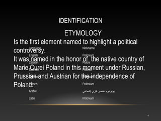 IDENTIFICATION
4
ETYMOLOGY
Is the first element named to highlight a political
controversy.
It was named in the honor of the native country of
Marie Curei Poland in this moment under Russian,
Prussian and Austrian for the independence of
Poland.
Language Nickname
English Polonium
Catalan Poloni
Spanish Polonio
German Polonium
French Polonium
Arabic ‫إشعاعي‬ ‫فلزي‬ ‫عنصر‬ ‫بولونيوم‬
Latin Polonium
 