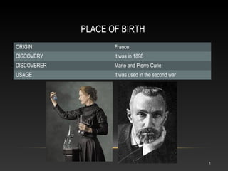 PLACE OF BIRTH
ORIGIN France
DISCOVERY It was in 1898
DISCOVERER Marie and Pierre Curie
USAGE It was used in the second war
5
 