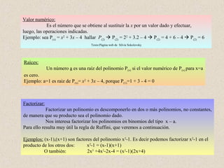 Valor numérico:
            Es el número que se obtiene al sustituir la x por un valor dado y efectuar,
luego, las operaciones indicadas.
Ejemplo: sea P(x) = x2 + 3x – 4 hallar P(2)  P(2) = 22 + 3.2 – 4  P(2) = 4 + 6 – 4  P(2) = 6
                                    Texto:Página web de Silvia Sokolovsky




Raíces:
              Un número a es una raíz del polinomio P(x) si el valor numérico de P(x) para x=a
es cero.
Ejemplo: a=1 es raiz de P(x)= x2 + 3x – 4, porque P(1)=1 + 3 - 4 = 0



Factorizar:
            Factorizar un polinomio es descomponerlo en dos o más polinomios, no constantes,
de manera que su producto sea el polinomio dado.
            Nos interesa factorizar los polinomios en binomios del tipo x – a.
Para ello resulta muy útil la regla de Ruffini, que veremos a continuación.

Ejemplos: (x-1),(x+1) son factores del polinomio x2-1. Es decir podemos factorizar x2-1 en el
producto de los otros dos:      x2-1 = (x-1)(x+1)
          O también:            2x3 +4x2-2x-4 = (x2-1)(2x+4)
 