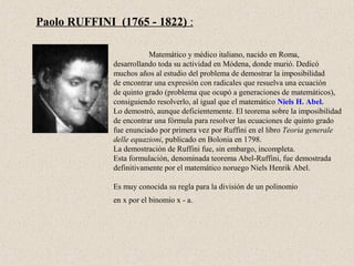 Paolo RUFFINI (1765 - 1822) :

                         Matemático y médico italiano, nacido en Roma,
              desarrollando toda su actividad en Módena, donde murió. Dedicó
              muchos años al estudio del problema de demostrar la imposibilidad
              de encontrar una expresión con radicales que resuelva una ecuación
              de quinto grado (problema que ocupó a generaciones de matemáticos),
              consiguiendo resolverlo, al igual que el matemático Niels H. Abel.
              Lo demostró, aunque deficientemente. El teorema sobre la imposibilidad
              de encontrar una fórmula para resolver las ecuaciones de quinto grado
              fue enunciado por primera vez por Ruffini en el libro Teoria generale
              delle equazioni, publicado en Bolonia en 1798.
              La demostración de Ruffini fue, sin embargo, incompleta.
              Esta formulación, denominada teorema Abel-Ruffini, fue demostrada
              definitivamente por el matemático noruego Niels Henrik Abel.

              Es muy conocida su regla para la división de un polinomio
              en x por el binomio x - a.
 