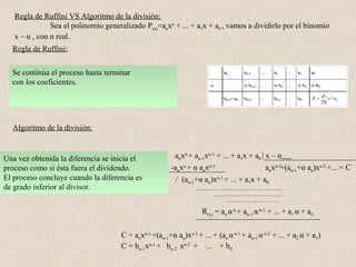 Regla de Ruffini VS Algoritmo de la división:
               Sea el polinomio generalizado P(x)=anxn + ... + a1x + a0 , vamos a dividirlo por el binomio
   x – α , con α real.
  Regla de Ruffini:


  Se debenel segundocoeficiente delbajado y se
      continúa el por coeficiente con el
      multiplica αprocesocoeficiente dividendo.
      "baja" colocar todoshasta terminar del
      suma el primer el los coeficientes
  con los coeficientes.
  coloca el anterior. de mayor a menor grado y si
  dividendoresultado debajo del segundo coeficiente
  resultado ordenados
  (el signo de α será positivo si el divisor es del tipo
  falta el de algún grado intermedio colocar un 0.
  (x- α) y negativo si el divisor es del tipo (x+ α).


  Algoritmo de la división:


Una vez obtenida la diferencia se
Se resultado se nresta del dividendo
El primer monomiopor cociente inicia el
Planteamos laadivisión el divisorse obtiene
   multiplica xn-1 del                                     anxn + an-1xn-1 + ... + a1x + a0 | x – α
proceso como si ésta fuera el dividendo.
dividiendo el monomio de mayor grado del                  -anxn + α anxn-1                    anxn-1+(an-1+α an)xn-2 +... = C
El proceso por el del denominador: anxn : es
numerador concluye cuando la diferenciax = anxn-1           / (an-1+α an)xn-1 + ... + a1x + a0
de grado inferior al divisor.


                                                                      R(x) = an α n + an-1 α n-1 + ... + a1 α + a0


                                       C = anxn-1 +(an-1+α an)xn-2 + ... + (an α n-1 + an-1 α n-2 + ... + a2 α + a1)
                                       C = bn-1xn-1 + bn-2 xn-2 + ... + b0
 