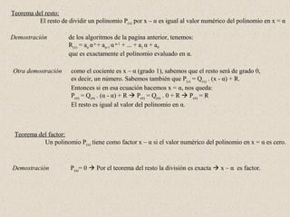 Teorema del resto:
          El resto de dividir un polinomio P(x) por x – α es igual al valor numérico del polinomio en x = α

Demostración          de los algoritmos de la pagina anterior, tenemos:
                      R(x) = an α n + an-1 α n-1 + ... + a1 α + a0
                      que es exactamente el polinomio evaluado en α.

Otra demostración      como el cociente es x – α (grado 1), sabemos que el resto será de grado 0,
                       es decir, un número. Sabemos también que P(x) = Q(x) . (x - α) + R.
                       Entonces si en esa ecuación hacemos x = α, nos queda:
                       P(α) = Q(α) . (α - α) + R  P(α) = Q(α) . 0 + R  P(α) = R
                       El resto es igual al valor del polinomio en α.



 Teorema del factor:
           Un polinomio P(x) tiene como factor x – α si el valor numérico del polinomio en x = α es cero.



Demostración           P(α)= 0  Por el teorema del resto la división es exacta  x – α es factor.
 