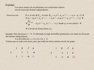 Propiedad:
             Las raíces enteras de un polinomio con coeficientes enteros
             son divisores del término independiente.

 Demostración            Si α es raiz de P(x) , el resto R(x) = an α n + an-1 α n-1 + ... + a1 α + a0 = 0 
                          a0= - (an α n + an-1 α n-1 + ... + a1 α) = - α (an α n-1 + an-1 α n-2 + ... + a1) 
                           a0
                             =        - (an α n-1 + an-1 α n-2 + ... + a1) donde ai y α son enteros 
                           α
                          α divide de forma entera a a0

Ejemplo: Para factorizar x3 – 7x +6 utilizando la regla de Ruffini probaremos con todos los divisores
del termino independiente.
           6 es divisible por: 1,-1,2,-2,3,-3,6 y –6
Veamos que no todos son raíces, pero que todas las raíces enteras son de ese grupo.


              1     0      -7      6                                1       0       -7      6
     1              1      1       -6                       -1              -1      1       6
              1     1      -6      0                                1       -1      -6      12
 