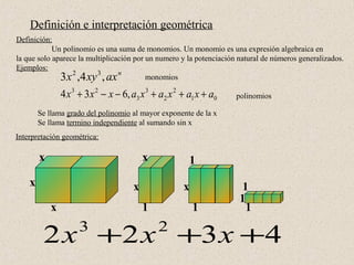 Definición e interpretación geométrica
Definición:
            Un polinomio es una suma de monomios. Un monomio es una expresión algebraica en
la que solo aparece la multiplicación por un numero y la potenciación natural de números generalizados.
Ejemplos:
              3 x 2 ,4 xy 3 , ax n        monomios

                4 x 3 + 3 x 2 − x − 6, a3 x 3 + a2 x 2 + a1 x + a0   polinomios

        Se llama grado del polinomio al mayor exponente de la x
        Se llama termino independiente al sumando sin x
Interpretación geométrica:

        x                                  x             1
    x                                  x               x               1
                                                                      1
            x                              1               1            1

         2 x +2 x +3 x +4
                     3                         2
 