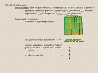 División de polinomios:
           División entera: Sean dos polinomios P(x) (dividendo) y Q(x) (divisor) tales que el grado del
                      primero (N) es mayor que el del segundo (M) y P(x) múltiplo de Q(x), buscamos
                      el polinomio C(x) (cociente) tal que P(x)=Q(x)C(x) , con grado N-M.

           Interpretación geométrica:
                       Si tenemos el siguiente polinomio




                      y lo queremos dividir por este otro,

                      notemos que estamos buscando la “altura”
                      que hay que darle al segundo para obtener
                      el primero,

                      así, obtendremos éste
 