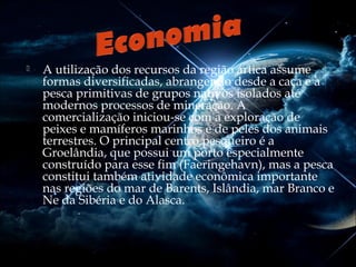

A utilização dos recursos da região ártica assume
formas diversificadas, abrangendo desde a caça e a
pesca primitivas de grupos nativos isolados até
modernos processos de mineração. A
comercialização iniciou-se com a exploração de
peixes e mamíferos marinhos e de peles dos animais
terrestres. O principal centro pesqueiro é a
Groelândia, que possui um porto especialmente
construído para esse fim (Faeringehavn), mas a pesca
constitui também atividade econômica importante
nas regiões do mar de Barents, Islândia, mar Branco e
Ne da Sibéria e do Alasca.

 