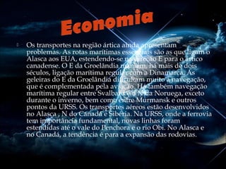 

Os transportes na região ártica ainda apresentam
problemas. As rotas marítimas essenciais são as que ligam o
Alasca aos EUA, estendendo-se na direção E para o ártico
canadense. O E da Groelândia mantém, há mais de dois
séculos, ligação marítima regular com a Dinamarca. As
geleiras do E da Groelândia dificultam muito a navegação,
que é complementada pela aviação. Há também navegação
marítima regular entre Svalbard e o N da Noruega, exceto
durante o inverno, bem como entre Murmansk e outros
pontos da URSS. Os transportes aéreos estão desenvolvidos
no Alasca , N do Canadá e Sibéria. Na URSS, onde a ferrovia
tem importância fundamental, novas linhas foram
estendidas até o vale do Penchora e o rio Obi. No Alasca e
no Canadá, a tendência é para a expansão das rodovias.

 