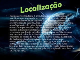 

Região correspondente à área, tanto continental quanto
marítima, que se estende ao redor do pólo norte. Abrange,
além do oceano Glacial Ártico e suas ilhas, as porções mais
setentrionais da Europa, Ásia e América. Teoricamente, limitase ao S pelo círculo polar ártico, embora, na realidade, se
estenda um pouco além dele. Seu contorno é irregular, com
trechos a diferentes distâncias do pólo. O paralelo de 70º
representa seu limite meridional no Alasca e na Sibéria, mas
nas proximidades do Atlântico, surgem fortes contrastes:
enquanto as costas do NE da Terra Nova, situada na latitude
da Bretanha, são dominadas pela tundra, a Noruega
setentrional desconhece o clima polar, graças à influência
atenuante das águas quentes da corrente do Golfo (Gulf
Stream). Três quintas partes das terras da região ártica situamse fora das zonas permanentes geladas, ocupando uma área de
13.176.727 km2.

 