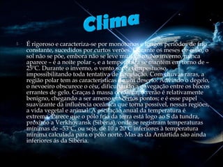 

É rigoroso e caracteriza-se por monótonos e longos períodos de frio
constante, sucedidos por curtos verões. Durante os meses de estio, o
sol não se põe, embora não se leve muito alto. No inverno, nunca
aparece – é a noite polar -, e a temperatura se mantém em torno de –
25ºC. Durante o inverno, o vento sopra tempestuoso,
impossibilitando toda tentativa de circulação. Com chuvas raras, a
região polar tem as características de um deserto. Advindo o degelo,
o nevoeiro obscurece o céu, dificultando a navegação entre os blocos
errantes de gelo. Graças à massa oceânica, o verão é relativamente
benigno, chegando a ser ameno em certos pontos; e é esse papel
suavizante da influência oceânica que torna possível, nessas regiões,
a vida vegetal e animal. A oscilação anual da temperatura é
extrema. Parece que o pólo frio da terra está logo ao S da tundra,
próximo a Verkhoyansk (Sibéria), onde se registram temperaturas
mínimas de –53ºC, ou seja, de 10 a 20ºC inferiores à temperatura
mínima calculada para o pólo norte. Mas as da Antártida são ainda
inferiores ás da Sibéria.

 