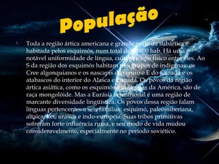 

Toda a região ártica americana e grande parte da subártica é
habitada pelos esquimós, num total de 50.000 hab. Há uma
notável uniformidade de língua, cultura e tipo físico entre eles. Ao
S da região dos esquimós habitam três grupos de indígenas: os
Cree algonquianos e os nascapis do centro e E do Canadá e os
atabascos do interior do Alasca e Canadá. Os povos da região
ártica asiática, como os esquimós e indígenas da América, são de
raça mongolóide. Mas a Eurásia setentrional é uma região de
marcante diversidade lingüística. Os povos dessa região falam
línguas pertencentes a seis famílias: esquimó, paleossiberiana,
altaica, ket, urálica e indo-européia. Suas tribos primitivas
sofreram forte influência russa, e seu modo de vida mudou
consideravelmente, especialmente no período soviético.

 