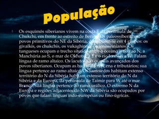 

Os esquimós siberianos vivem na costa E da península de
Chukchi, em frente ao estreito de Bering. Os paleossiberianos,
povos primitivos do NE da Sibéria, distribuem-se em 4 grupos: os
givalkis, os chukchis, os vukaghires e os ienisseinianos. Os
tungueses ocupam o trecho situado entre o oceano ártico ao N, a
Manchúria ao S, o mar de Okhotsk a E e o rio Ienissei a W. Falam
língua de ramo altaico. Os iacutos são os mais avançados dos
povos siberianos. Ocupam as bacias do rio Lena e tributários; sua
língua pertence ao ramo altaico. Os samoiedos habitam extenso
território do N da Sibéria habitam extenso território do N da
Sibéria e da Europa, da península de Taimir para W até o mar
Branco; sua língua pertence ao ramo urálico. O extremo N da
Europa e regiões adjacentes do NW da Sibéria são ocupados por
povos que falam línguas indo-européias ou fino-úgricas.

 
