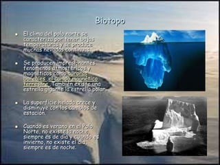 Biotopo
 El clima del polo norte se
caracteriza por tener bajas
temperaturas y se produce
muchas nevadas continuas.
 Se producen impresionantes
fenómenos atmosféricos y
magnéticos como auroras
boreales ,el campo magnético
terrestre .También existe una
estrella gigante la estrella polar.
 La superficie helada crece y
disminuye con los cambios de
estación.
 Cuando es verano en el Polo
Norte, no existe la noche,
siempre es de día y cuando es
invierno, no existe el día,
siempre es de noche.
 