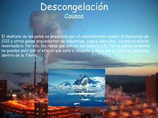 s
Descongelación
Causas
El deshielo de los polos es producido por el calentamiento global: la liberación de
CO2 y otros gases procedentes de industrias, casa y vehículos causan el efecto
invernadero. Por ello, los rayos que entran del espacio a la Tierra posteriormente
no pueden salir por el efecto que esto a causado, y hace que el calor se almacene
dentro de la Tierra.
 