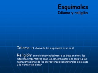 Esquimales
Idioma y religión
Idioma: El idioma de los esquimales es el inuit.
Religión: su religión principalmente se basa en ritos: los
ritos más importantes eran los concernientes a la caza y a las
representaciones de los protectores sobrenaturales de la caza
y la tierra y en el mar.
 