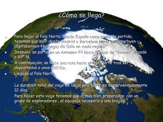 ¿Cómo se llega?
 Para llegar al Polo Norte, desde España como punto de partida,
tenemos que salir desde Madrid o Barcelona hacia Longyearbyen
(Spitsbergen–Noruega) vía Oslo en vuelo regular.
 Después, se parte en un Antonov-74 hacia la base de "Borneo" situada
a 89º N.
 A continuación, se hace una ruta hacia el Polo Norte tras ser
depositados a unos 100 Km.
 Llegada al Polo Norte.
La duración total del viaje de ida al polo norte es de aproximadamente
12 días.
Para hacer este viaje tenemos que ir muy bien preparados: con un
grupo de exploradores , el equipaje necesario y una brújula.
 