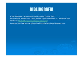 BIBLIOGRAFIABIBLIOGRAFIA
HYNESHYNES Margaret,Margaret, TerrasTerras polarespolares,, BBaíaaía EdiciónsEdicións, Coruña, 2007, Coruña, 2007..
ALDISALDIS RodneiRodnei,, Planeta vivo.Planeta vivo. TerrasTerras polarespolares, E, Equipoquipo dede EdiciónsEdicións S.L, Barcelona,1993S.L, Barcelona,1993
WikifauniaWikifaunia:: http://wikifaunia.com/mamiferos/osos/osohttp://wikifaunia.com/mamiferos/osos/oso--polar/polar/
LiquenesLiquenes:: http://www.cricyt.edu.ar/enciclopedia/terminos/Liquenes.htmhttp://www.cricyt.edu.ar/enciclopedia/terminos/Liquenes.htm
 