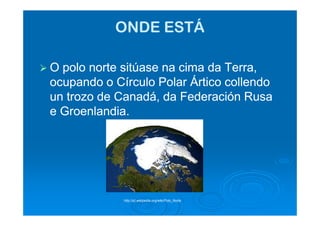 ONDEONDE ESTÁESTÁ
O polo norteO polo norte sitúasesitúase nana cima dacima da TerraTerra,,
ocupando oocupando o Círculo Polar ÁrticoCírculo Polar Ártico collendocollendo
un trozo de Canadá, da Federación Rusaun trozo de Canadá, da Federación Rusa
e Groenlandia.e Groenlandia.e Groenlandia.e Groenlandia.
http://pt.wikipedia.org/wiki/Polo_Norte
 