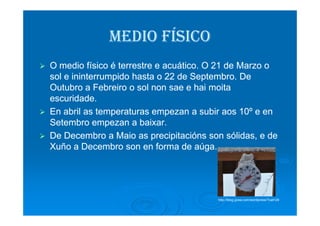MEDIOMEDIO FÍSICOFÍSICO
O medio físico é terrestre e acuático. O 21 de Marzo oO medio físico é terrestre e acuático. O 21 de Marzo o
sol e ininterrumpido hasta o 22 desol e ininterrumpido hasta o 22 de SeptembroSeptembro. De. De
OutubroOutubro aa FebreiroFebreiro o sol nono sol non saesae ee haihai moitamoita
eescuridadescuridade..
En abril as temperaturasEn abril as temperaturas empezanempezan a subira subir aosaos 10º e en10º e enEn abril as temperaturasEn abril as temperaturas empezanempezan a subira subir aosaos 10º e en10º e en
SetembroSetembro empezanempezan aa baixarbaixar..
DeDe DecembroDecembro aa MaioMaio asas precipitaciónsprecipitacións sonson sólidassólidas, e de, e de
XuñoXuño aa DecembroDecembro son en forma deson en forma de aúgaaúga..
http://blog.gvea.com/wordpress/?cat=29
 