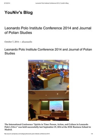8/10/2014 Leonardo Polo Institute Conference 2014 | YouNiv's Blog 
YouNiv's Blog 
Leonardo Polo Institute Conference 2014 and Journal 
of Polian Studies 
October 7, 2014 — alizaracelis 
Leonardo Polo Institute Conference 2014 and Journal of Polian 
Studies 
The International Conference “Spirits in Time: Person, Action, and Culture in Leonardo 
Polo’s Ethics” was held successfully last September 29, 2014 at the IESE Business School in 
Madrid. 
http://youniv.wordpress.com/category/leonardo-polo-institute-conference-2014/ 1/4 
 