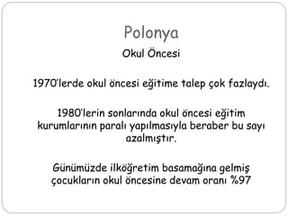 Polonya
Okul Öncesi
1970’lerde okul öncesi eğitime talep çok fazlaydı.
1980’lerin sonlarında okul öncesi eğitim
kurumlarının paralı yapılmasıyla beraber bu sayı
azalmıştır.
Günümüzde ilköğretim basamağına gelmiş
çocukların okul öncesine devam oranı %97
 