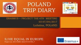 POLAND
TRIP DIARY
ERASMUS + PROJECT THE 6TH MEETING
03-07/04/2017
Lubzina, POLAND
S/HE EQUAL IN EUROPE
Project no: 2015-ES01-KA219-015783_7
 