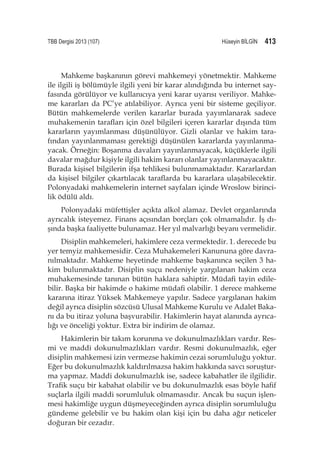 TBB Dergisi 2013 (107)	  Hüseyin BİLGİN 413
Mahkeme başkanının görevi mahkemeyi yönetmektir. Mahkeme
ile ilgili iş bölümüyle ilgili yeni bir karar alındığında bu internet say-
fasında görülüyor ve kullanıcıya yeni karar uyarısı veriliyor. Mahke-
me kararları da PC’ye atılabiliyor. Ayrıca yeni bir sisteme geçiliyor.
Bütün mahkemelerde verilen kararlar burada yayımlanarak sadece
muhakemenin tarafları için özel bilgileri içeren kararlar dışında tüm
kararların yayımlanması düşünülüyor. Gizli olanlar ve hakim tara-
fından yayınlanmaması gerektiği düşünülen kararlarda yayınlanma-
yacak. Örneğin: Boşanma davaları yayınlanmayacak, küçüklerle ilgili
davalar mağdur kişiyle ilgili hakim kararı olanlar yayınlanmayacaktır.
Burada kişisel bilgilerin ifşa tehlikesi bulunmamaktadır. Kararlardan
da kişisel bilgiler çıkartılacak taraflarda bu kararlara ulaşabilecektir.
Polonyadaki mahkemelerin internet sayfaları içinde Wroslow birinci-
lik ödülü aldı.
Polonyadaki müfettişler açıkta alkol alamaz. Devlet organlarında
ayrıcalık isteyemez. Finans açısından borçları çok olmamalıdır. İş dı-
şında başka faaliyette bulunamaz. Her yıl malvarlığı beyanı vermelidir.
Disiplin mahkemeleri, hakimlere ceza vermektedir. 1. derecede bu
yer temyiz mahkemesidir. Ceza Muhakemeleri Kanununa göre davra-
nılmaktadır. Mahkeme heyetinde mahkeme başkanınca seçilen 3 ha-
kim bulunmaktadır. Disiplin suçu nedeniyle yargılanan hakim ceza
muhakemesinde tanınan bütün haklara sahiptir. Müdafi tayin edile-
bilir. Başka bir hakimde o hakime müdafi olabilir. 1 derece mahkeme
kararına itiraz Yüksek Mahkemeye yapılır. Sadece yargılanan hakim
değil ayrıca disiplin sözcüsü Ulusal Mahkeme Kurulu ve Adalet Baka-
nı da bu itiraz yoluna başvurabilir. Hakimlerin hayat alanında ayrıca-
lığı ve önceliği yoktur. Extra bir indirim de olamaz.
Hakimlerin bir takım korunma ve dokunulmazlıkları vardır. Res-
mi ve maddi dokunulmazlıkları vardır. Resmi dokunulmazlık, eğer
disiplin mahkemesi izin vermezse hakimin cezai sorumluluğu yoktur.
Eğer bu dokunulmazlık kaldırılmazsa hakim hakkında savcı soruştur-
ma yapmaz. Maddi dokunulmazlık ise, sadece kabahatler ile ilgilidir.
Trafik suçu bir kabahat olabilir ve bu dokunulmazlık esas böyle hafif
suçlarla ilgili maddi sorumluluk olmamasıdır. Ancak bu suçun işlen-
mesi hakimliğe uygun düşmeyeceğinden ayrıca disiplin sorumluluğu
gündeme gelebilir ve bu hakim olan kişi için bu daha ağır neticeler
doğuran bir cezadır.
 
