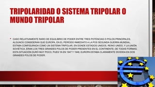 TRIPOLARIDAD O SISTEMA TRIPOLAR O
MUNDO TRIPOLAR
• CASO RELATIVAMENTE RARO DE EQUILIBRIO DE PODER ENTRE TRES POTENCIAS O POLOS PRINCIPALES.
ALGUNOS CONSIDERAN QUE EUROPA, EN EL PERÍODO INMEDIATO A LA POS SEGUNDA GUERRA MUNDIAL,
ESTABA CONFIGURADA COMO UN SISTEMA TRIPOLAR, EN DONDE ESTADOS UNIDOS, REINO UNIDO, Y LA UNIÓN
SOVIÉTICA, ERAN LOS TRES GRANDES POLOS DE PODER PRESENTES EN EL CONTINENTE; DE TODAS FORMAS,
ESTA SITUACIÓN DURÓ MUY POCO, PUES YA EN 1947 Y 1948, EUROPA ESTABA CLARAMENTE DIVIDIDA EN DOS
GRANDES POLOS DE PODER.
 