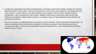 • CUANDO SE CONSIDERAN REGIONES SEGMENTADAS, ES POSIBLE ENCONTRAR CORRELACIONES DE FUERZAS
MÁS TÍPICAMENTE TRIPOLARES, COMO EN LA REGIÓN DEL ESTE DE ASIA (ASIA ORIENTAL), EN DONDE SIN DUDA
CHINA, RUSIA, Y JAPÓN, SON ALLÍ LOS TRES GRANDES QUE DOMINAN. POR SU PARTE, EUROPA CENTRO-
OCCIDENTAL, O SEA, DEJANDO DE LADO A RUSIA, TAMBIÉN PODRÍA SER CLASIFICADO COMO UN SISTEMA
TRIPOLAR, EN DONDE EL REINO UNIDO, FRANCIA, Y ALEMANIA, SON LOS TRES GRANDES DE ESA REGIÓN (CF.
HISTORIA DE EUROPA).
• EN LA ACTUALIDAD, AL CONSIDERAR EN SU CONJUNTO TODO EL MUNDO, TODO EL SISTEMA INTERNACIONAL, SE
PUEDE CONSIDERAR QUE EXISTEN TRES GRANDES POTENCIAS GLOBALES, CON CAPACIDAD MILITAR DE
ACTUACIÓN GLOBAL, E INCLUSO CON CAPACIDAD NUCLEAR SIGNIFICATIVA, Y ESAS NACIONES SON ESTADOS
UNIDOS, RUSIA, Y CHINA.
 
