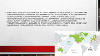 • POR SU PARTE Y SI NOS RETROTRAEMOS UN POCO EN EL TIEMPO, A LOS AÑOS 1970 Y A LO QUE ALGUNOS HAN
LLAMADO TRIPOLARISMO O TRILATERALISMO, PODEMOS DISTINGUIR TRES GRANDES BLOQUES ECONÓMICOS
COMPITIENDO ENTRE SÍ: APÓN COMO CENTRO LIDERANDO UN ÁREA DE INTERCAMBIO BASADA
FUNDAMENTALMENTE EN EL YEN JAPONÉS (CONSULTAR LOS ARTÍCULOS MILAGRO JAPONÉS, ECONOMÍA DE
JAPÓN, Y EUROPA CON CENTRO EN LO QUE ENTONCES SE LLAMÓ LA LOCOMOTORA ECONÓMICO-
PRODUCTIVA36 (ALEMANIA), Y QUE LUEGO DIO ORIGEN A LA UNIÓN EUROPEA Y AL EURO COMO MONEDA; (3) LA
ZONA DEL DÓLAR ESTADOUNIDENSE, TENIENDO COMO CENTRO A ESTADOS UNIDOS.
 