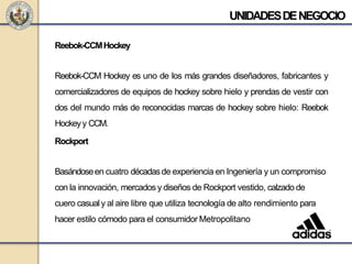 Reebok-CCMHockey
Reebok-CCM Hockey es uno de los más grandes diseñadores, fabricantes y
comercializadores de equipos de hockey sobre hielo y prendas de vestir con
dos del mundo más de reconocidas marcas de hockey sobre hielo: Reebok
Hockeyy CCM.
Rockport
Basándoseen cuatro décadasde experiencia en Ingeniería y un compromiso
con la innovación, mercados y diseños de Rockport vestido, calzado de
cuero casualy al aire libre que utiliza tecnología de alto rendimiento para
hacer estilo cómodo para el consumidor Metropolitano
UNIDADESDENEGOCIO
 