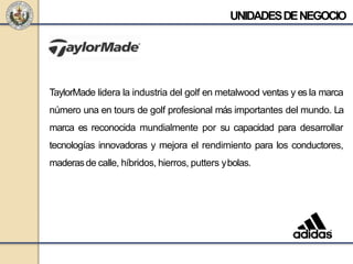 UNIDADESDENEGOCIO
TaylorMade lidera la industria del golf en metalwood ventas y es la marca
número una en tours de golf profesional más importantes del mundo. La
marca es reconocida mundialmente por su capacidad para desarrollar
tecnologías innovadoras y mejora el rendimiento para los conductores,
maderasde calle, híbridos, hierros, putters ybolas.
 