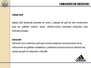 AdidasGolf
adidas Golf desarrolla prendas de vestir y calzado de golf de alto rendimiento
para los golfistas activos, serios, athletic-mente buscando productos para
evlevate sujuego.
Ashworth
Ashworth esun auténtico golf ropa nombre poderoso reconocimiento de su
marca entre los golfistas verdaderos y auténticos que semueve sin esfuerzo del
campo de golf ala casaclub y más allá.
UNIDADESDENEGOCIO
 