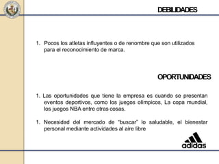 DEBILIDADES
1. Pocos los atletas influyentes o de renombre que son utilizados
para el reconocimiento de marca.
OPORTUNIDADES
1. Las oportunidades que tiene la empresa es cuando se presentan
eventos deportivos, como los juegos olímpicos, La copa mundial,
los juegos NBA entre otras cosas.
1. Necesidad del mercado de “buscar” lo saludable, el bienestar
personal mediante actividades al aire libre
 