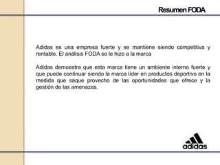 Adidas es una empresa fuerte y se mantiene siendo competitiva y
rentable. El análisis FODA se le hizo a la marca
Adidas demuestra que esta marca tiene un ambiente interno fuerte y
que puede continuar siendo la marca líder en productos deportivo en la
medida que saque provecho de las oportunidades que ofrece y la
gestión de las amenazas.
ResumenFODA
 