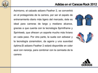 Asimismo, el calzado adizero Feather 2, se convertirá
en el protagonista de la carrera, por ser el zapato de
entrenamiento diario más ligero del mercado, éste es
ideal para carreras de largo y mediano alcance,
gracias a que cuenta con la tecnología Sprintframe y
Sprintweb, que ofrecen un soporte mucho más liviano
en cada paso. Por otra parte, la suela con adiwear y
la tecnología zonemotion, da agarre y una suavidad
óptima.El adizero Feather 2 estará disponible en color
azul con naranja, para combinar con la camiseta de la
carrera
Adidasenel CaracasRock 2012
 