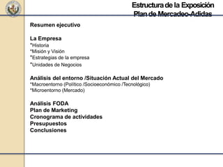 Resumen ejecutivo
La Empresa
*Historia
*Misión y Visión
*Estrategias de la empresa
*Unidades de Negocios
Análisis del entorno /Situación Actual del Mercado
*Macroentorno (Político /Socioeconómico /Tecnológico)
*Microentorno (Mercado)
Análisis FODA
Plan de Marketing
Cronograma de actividades
Presupuestos
Conclusiones
Estructuradela Exposición
Plande Mercadeo-Adidas
 