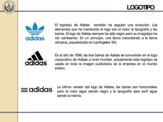 LOGOTIPO
La última versión del logo de Adidas, las barras son horizontales
pero el color sigue siendo negro y la tipografía sans serif sigue
siendo la misma.
El logotipo de Adidas también ha seguido una evolución. Los
elementos que ha mantenido el logo son el color, la tipografía y las
barras. El logo de Adidas siempre ha sido negro pero su imagotipo ha
ido cambiando. En un principio, una llama (recordando a la llama
olímpica, popularizada en LosAngeles ‘84)
En el año de 1996, las tres barras de Adidas se convertirán en el logo
corporativo de Adidas a nivel mundial, actualmente este logotipo es
usado en toda la imagen publicitaria de la empresa en el mundo
entero.
 