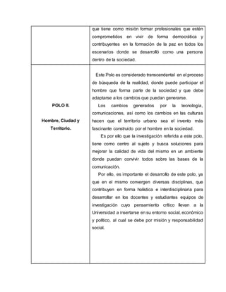 que tiene como misión formar profesionales que estén
comprometidos en vivir de forma democrática y
contribuyentes en la formación de la paz en todos los
escenarios donde se desarrolló como una persona
dentro de la sociedad.
POLO II.
Hombre, Ciudad y
Territorio.
Este Polo es considerado transcendental en el proceso
de búsqueda de la realidad, donde puede participar el
hombre que forma parte de la sociedad y que debe
adaptarse a los cambios que puedan generarse.
Los cambios generados por la tecnología,
comunicaciones, así como los cambios en las culturas
hacen que el territorio urbano sea el invento más
fascinante construido por el hombre en la sociedad.
Es por ello que la investigación referida a este polo,
tiene como centro al sujeto y busca soluciones para
mejorar la calidad de vida del mismo en un ambiente
donde puedan convivir todos sobre las bases de la
comunicación.
Por ello, es importante el desarrollo de este polo, ya
que en el mismo convergen diversas disciplinas, que
contribuyen en forma holística e interdisciplinaria para
desarrollar en los docentes y estudiantes equipos de
investigación cuyo pensamiento crítico llevan a la
Universidad a insertarse en su entorno social, económico
y político, al cual se debe por misión y responsabilidad
social.
 