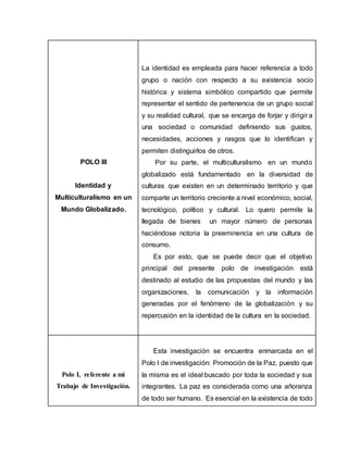 POLO III
Identidad y
Multiculturalismo en un
Mundo Globalizado.
La identidad es empleada para hacer referencia a todo
grupo o nación con respecto a su existencia socio
histórica y sistema simbólico compartido que permite
representar el sentido de pertenencia de un grupo social
y su realidad cultural, que se encarga de forjar y dirigir a
una sociedad o comunidad definiendo sus gustos,
necesidades, acciones y rasgos que lo identifican y
permiten distinguirlos de otros.
Por su parte, el multiculturalismo en un mundo
globalizado está fundamentado en la diversidad de
culturas que existen en un determinado territorio y que
comparte un territorio creciente a nivel económico, social,
tecnológico, político y cultural. Lo quero permite la
llegada de bienes un mayor número de personas
haciéndose notoria la preeminencia en una cultura de
consumo.
Es por esto, que se puede decir que el objetivo
principal del presente polo de investigación está
destinado al estudio de las propuestas del mundo y las
organizaciones, la comunicación y la información
generadas por el fenómeno de la globalización y su
repercusión en la identidad de la cultura en la sociedad.
Polo I, referente a mi
Trabajo de Investigación.
Esta investigación se encuentra enmarcada en el
Polo I de investigación: Promoción de la Paz, puesto que
la misma es el ideal buscado por toda la sociedad y sus
integrantes. La paz es considerada como una añoranza
de todo ser humano. Es esencial en la existencia de todo
 