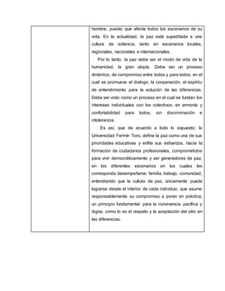 hombre, puesto que afecta todos los escenarios de su
vida. En la actualidad, la paz está supeditada a una
cultura de violencia, tanto en escenarios locales,
regionales, nacionales e internacionales.
Por lo tanto, la paz debe ser el modo de vida de la
humanidad, la gran utopía. Debe ser un proceso
dinámico, de compromiso entre todos y para todos, en el
cual se promueva el dialogo, la cooperación, el espíritu
de entendimiento para la solución de las diferencias.
Debe ser visto como un proceso en el cual se fundan los
intereses individuales con los colectivos, en armonía y
confortabilidad para todos, sin discriminación e
intolerancia.
Es así, que de acuerdo a todo lo expuesto; la
Universidad Fermín Toro, define la paz como una de sus
prioridades educativas y enfila sus esfuerzos, hacia la
formación de ciudadanos profesionales, comprometidos
para vivir democráticamente y ser generadores de paz,
en los diferentes escenarios en los cuales les
corresponda desempeñarse: familia, trabajo, comunidad,
entendiendo que la cultura de paz, únicamente puede
lograrse desde el interior de cada individuo, que asume
responsablemente su compromiso a poner en práctica,
un principio fundamental para la convivencia pacífica y
digna, como lo es el respeto y la aceptación del otro en
las diferencias.
 