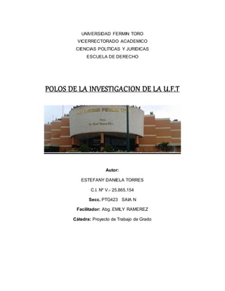 UNIVERSIDAD FERMIN TORO
VICERRECTORADO ACADEMICO
CIENCIAS POLITICAS Y JURIDICAS
ESCUELA DE DERECHO
POLOS DE LA INVESTIGACION DE LA U.F.T
Autor:
ESTEFANY DANIELA TORRES
C.I. Nº V.- 25.865.154
Secc. PTG423 SAIA N
Facilitador: Abg. EMILY RAMEREZ
Cátedra: Proyecto de Trabajo de Grado
 