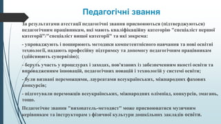 Педагогічні звання
За результатами атестації педагогічні звання присвоюються (підтверджуються)
педагогічним працівникам, які мають кваліфікаційну категорію "спеціаліст першої
категорії"/"спеціаліст вищої категорії" та які зокрема:
- упроваджують і поширюють методики компетентнісного навчання та нові освітні
технології, надають професійну підтримку та допомогу педагогічним працівникам
(здійснюють супервізію);
- беруть участь у процедурах і заходах, пов'язаних із забезпеченням якості освіти та
впровадженням інновацій, педагогічних новацій і технологій у системі освіти;
- були визнані переможцями, лауреатами всеукраїнських, міжнародних фахових
конкурсів;
- підготували переможців всеукраїнських, міжнародних олімпіад, конкурсів, змагань,
тощо.
Педагогічне звання "вихователь-методист" може присвоюватися музичним
керівникам та інструкторам з фізичної культури дошкільних закладів освіти.
 