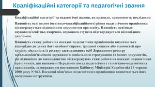 Кваліфікаційні категорії та педагогічні звання
Кваліфікаційні категорії та педагогічні звання, як правило, присвоюють послідовно.
Наявність освітнього (освітньо-кваліфікаційного) рівня педагогічного працівника
підтверджується відповідним документом про освіту. Наявність освітньо-
наукового/освітньо-творчого, наукового ступеня підтверджується відповідним
дипломом.
Наявність стажу роботи на посадах педагогічних працівників визначається
відповідно до даних його особової справи, трудової книжки або відомостей про
трудову діяльність із реєстру застрахованих осіб Державного реєстру
загальнообов'язкового державного соціального страхування та інших документів,
що відповідно до законодавства підтверджують стаж роботи на посадах педагогічних
працівників, що визначені Переліком посад педагогічних та науково-педагогічних
працівників, затвердженим постановою Кабінету Міністрів України від 14 червня
2000 року N 963. Посадові обов'язки педагогічного працівника визначаються його
посадовою інструкцією
 