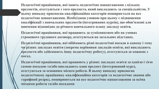 Педагогічні працівники, які мають педагогічне навантаження з кількох
предметів, атестуються з того предмета, який викладають за спеціальністю. У
цьому випадку присвоєна кваліфікаційна категорія поширюється на все
педагогічне навантаження. Необхідною умовою при цьому є підвищення
кваліфікації з навчальних предметів (інтегрованих курсів), що обов'язкові для
вивчення відповідно до річного навчального плану закладу освіти.
Педагогічні працівники, які працюють за сумісництвом або на умовах
строкового трудового договору, атестуються на загальних підставах.
Педагогічні працівники, які обіймають різні педагогічні посади в одному і тому
чи різних закладах освіти (зокрема керівники закладів освіти, які викладають
предмети або здійснюють іншу педагогічну роботу), атестуються за кожною з
посад.
Педагогічні працівники, які працюють у різних закладах освіти за однією і тією
самою посадою та/або викладають один предмет (інтегрований курс),
атестуються за основним місцем роботи. В цьому випадку присвоєна
педагогічному працівнику кваліфікаційна категорія та педагогічне звання або
тарифний розряд, поширюються на все педагогічне навантаження за всіма
місцями роботи та/або посадами
 