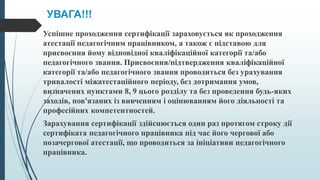 УВАГА!!!
Успішне проходження сертифікації зараховується як проходження
атестації педагогічним працівником, а також є підставою для
присвоєння йому відповідної кваліфікаційної категорії та/або
педагогічного звання. Присвоєння/підтвердження кваліфікаційної
категорії та/або педагогічного звання проводиться без урахування
тривалості міжатестаційного періоду, без дотримання умов,
визначених пунктами 8, 9 цього розділу та без проведення будь-яких
заходів, пов'язаних із вивченням і оцінюванням його діяльності та
професійних компетентностей.
Зарахування сертифікації здійснюється один раз протягом строку дії
сертифіката педагогічного працівника під час його чергової або
позачергової атестації, що проводиться за ініціативи педагогічного
працівника.
 