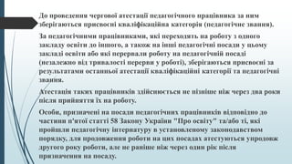 До проведення чергової атестації педагогічного працівника за ним
зберігаються присвоєні кваліфікаційна категорія (педагогічне звання).
За педагогічними працівниками, які переходять на роботу з одного
закладу освіти до іншого, а також на інші педагогічні посади у цьому
закладі освіти або які перервали роботу на педагогічній посаді
(незалежно від тривалості перерви у роботі), зберігаються присвоєні за
результатами останньої атестації кваліфікаційні категорії та педагогічні
звання.
Атестація таких працівників здійснюється не пізніше ніж через два роки
після прийняття їх на роботу.
Особи, призначені на посади педагогічних працівників відповідно до
частини п'ятої статті 58 Закону України "Про освіту" та/або ті, які
пройшли педагогічну інтернатуру в установленому законодавством
порядку, для продовження роботи на цих посадах атестуються упродовж
другого року роботи, але не раніше ніж через один рік після
призначення на посаду.
 