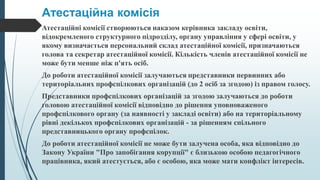 Атестаційна комісія
Атестаційні комісії створюються наказом керівника закладу освіти,
відокремленого структурного підрозділу, органу управління у сфері освіти, у
якому визначається персональний склад атестаційної комісії, призначаються
голова та секретар атестаційної комісії. Кількість членів атестаційної комісії не
може бути менше ніж п'ять осіб.
До роботи атестаційної комісії залучаються представники первинних або
територіальних профспілкових організацій (до 2 осіб за згодою) із правом голосу.
Представники профспілкових організацій за згодою залучаються до роботи
головою атестаційної комісії відповідно до рішення уповноваженого
профспілкового органу (за наявності у закладі освіти) або на територіальному
рівні декількох профспілкових організацій - за рішенням спільного
представницького органу профспілок.
До роботи атестаційної комісії не може бути залучена особа, яка відповідно до
Закону України "Про запобігання корупції" є близькою особою педагогічного
працівника, який атестується, або є особою, яка може мати конфлікт інтересів.
 